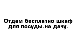 Отдам бесплатно шкаф для посуды.на дачу.